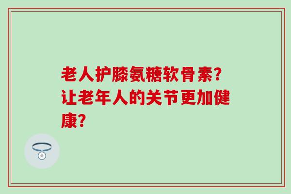 老人护膝氨糖软骨素？让老年人的关节更加健康？