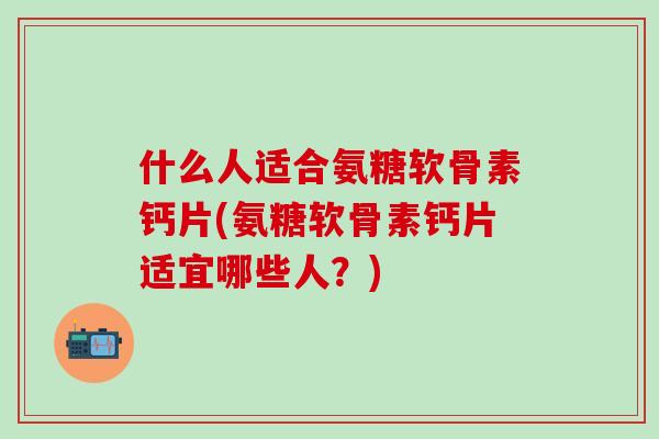什么人适合氨糖软骨素钙片(氨糖软骨素钙片适宜哪些人？)
