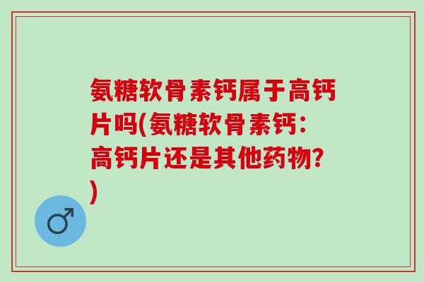 氨糖软骨素钙属于高钙片吗(氨糖软骨素钙：高钙片还是其他？)