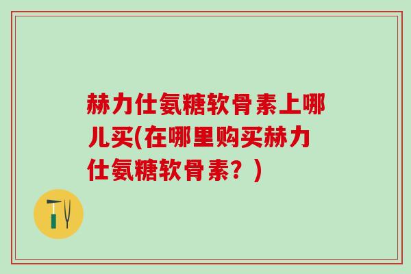 赫力仕氨糖软骨素上哪儿买(在哪里购买赫力仕氨糖软骨素？)