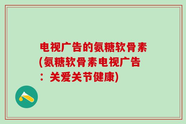 电视广告的氨糖软骨素(氨糖软骨素电视广告：关爱关节健康)
