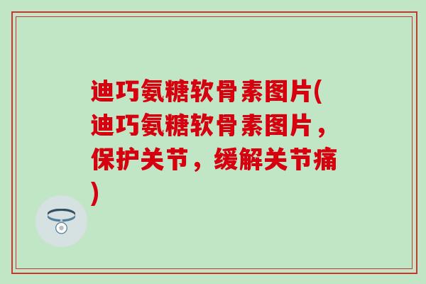迪巧氨糖软骨素图片(迪巧氨糖软骨素图片，保护关节，缓解关节痛)