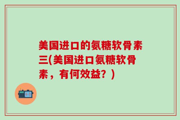 美国进口的氨糖软骨素三(美国进口氨糖软骨素，有何效益？)