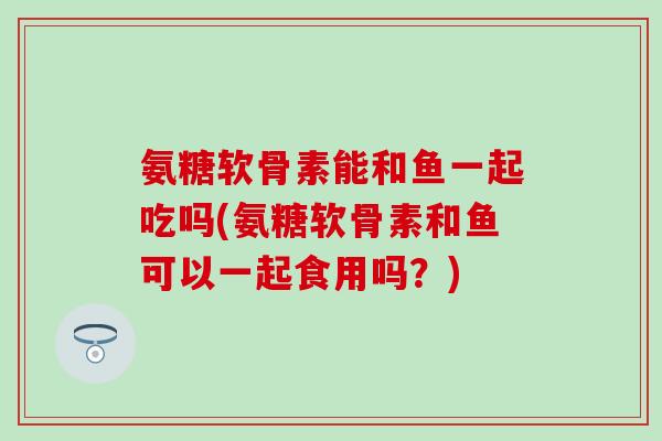 氨糖软骨素能和鱼一起吃吗(氨糖软骨素和鱼可以一起食用吗？)