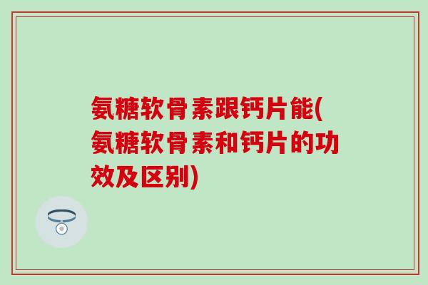 氨糖软骨素跟钙片能(氨糖软骨素和钙片的功效及区别)