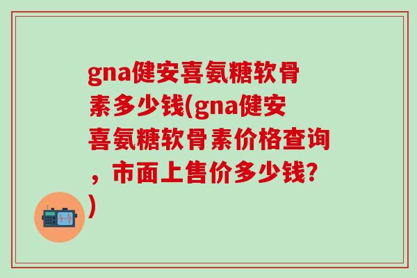 gna健安喜氨糖软骨素多少钱(gna健安喜氨糖软骨素价格查询，市面上售价多少钱？)