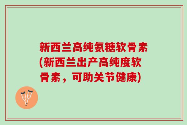 新西兰高纯氨糖软骨素(新西兰出产高纯度软骨素，可助关节健康)
