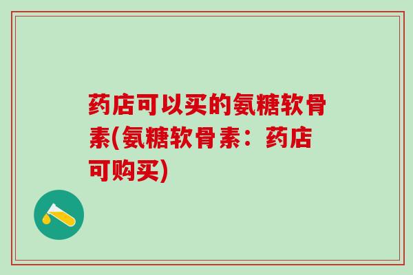 药店可以买的氨糖软骨素(氨糖软骨素：药店可购买)