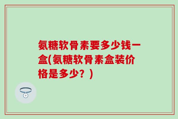 氨糖软骨素要多少钱一盒(氨糖软骨素盒装价格是多少？)