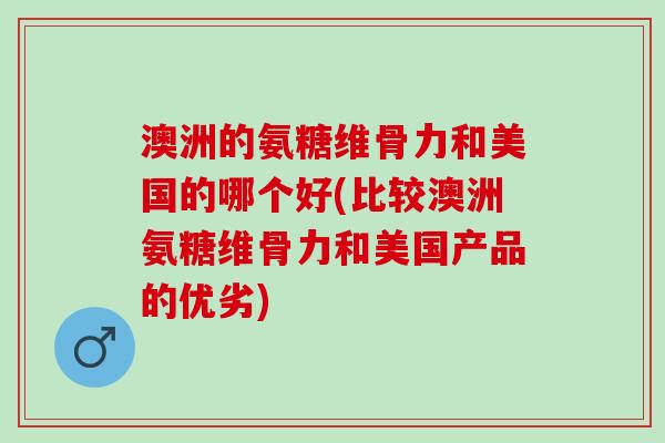 澳洲的氨糖维骨力和美国的哪个好(比较澳洲氨糖维骨力和美国产品的优劣)