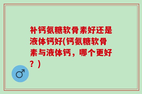 补钙氨糖软骨素好还是液体钙好(钙氨糖软骨素与液体钙，哪个更好？)