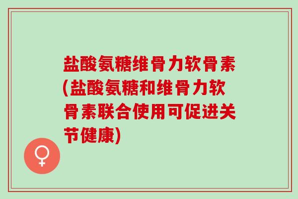 盐酸氨糖维骨力软骨素(盐酸氨糖和维骨力软骨素联合使用可促进关节健康)