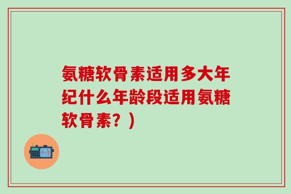 氨糖软骨素适用多大年纪什么年龄段适用氨糖软骨素？)