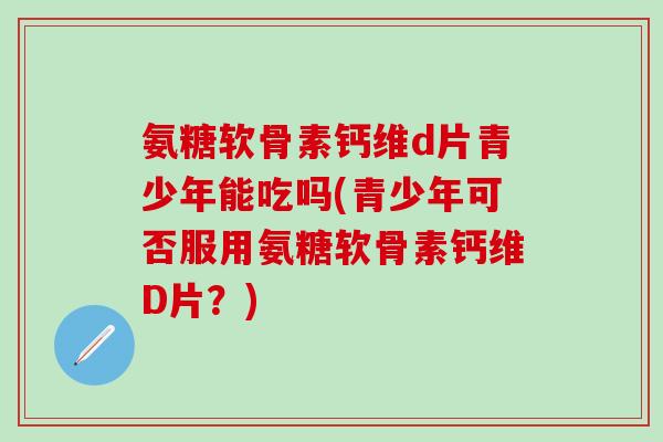 氨糖软骨素钙维d片青少年能吃吗(青少年可否服用氨糖软骨素钙维D片？)