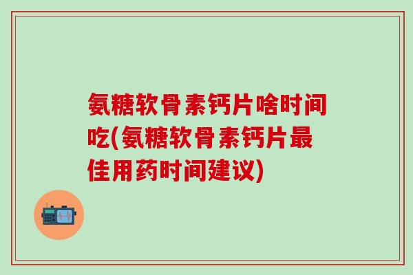 氨糖软骨素钙片啥时间吃(氨糖软骨素钙片最佳用药时间建议)