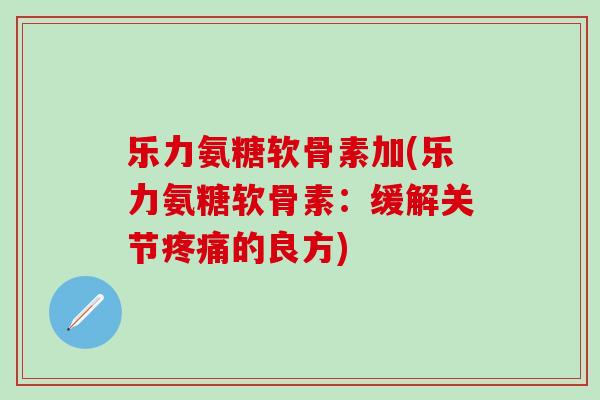 乐力氨糖软骨素加(乐力氨糖软骨素：缓解关节疼痛的良方)