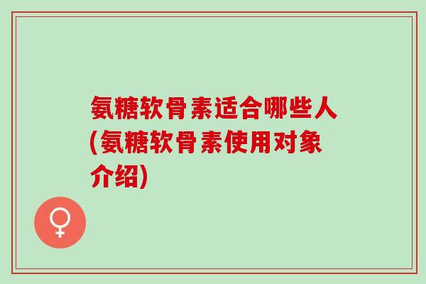 氨糖软骨素适合哪些人(氨糖软骨素使用对象介绍)