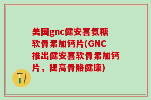 美国gnc健安喜氨糖软骨素加钙片(GNC推出健安喜软骨素加钙片，提高骨骼健康)