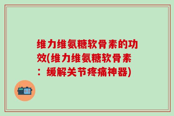 维力维氨糖软骨素的功效(维力维氨糖软骨素：缓解关节疼痛神器)