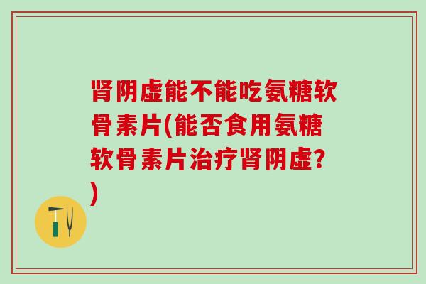 肾阴虚能不能吃氨糖软骨素片(能否食用氨糖软骨素片治疗肾阴虚？)