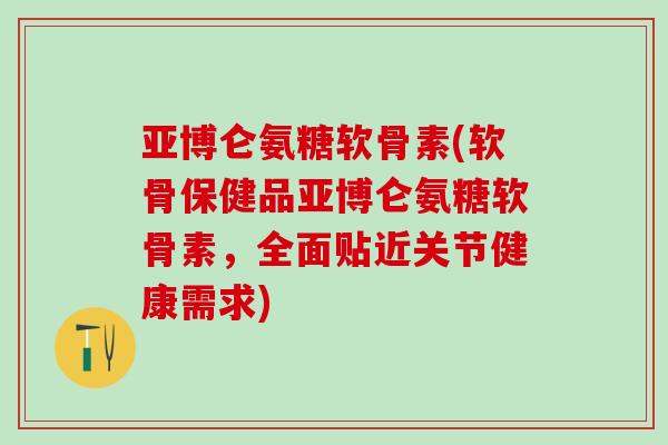 亚博仑氨糖软骨素(软骨保健品亚博仑氨糖软骨素，全面贴近关节健康需求)