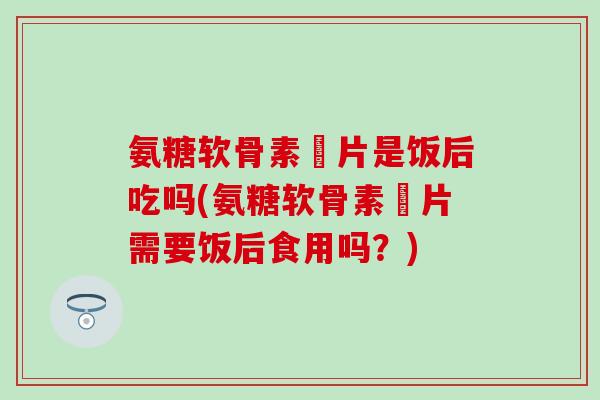 氨糖软骨素鈣片是饭后吃吗(氨糖软骨素鈣片需要饭后食用吗？)
