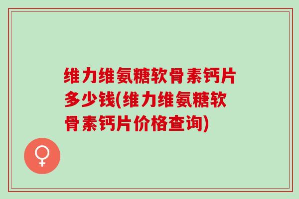 维力维氨糖软骨素钙片多少钱(维力维氨糖软骨素钙片价格查询)