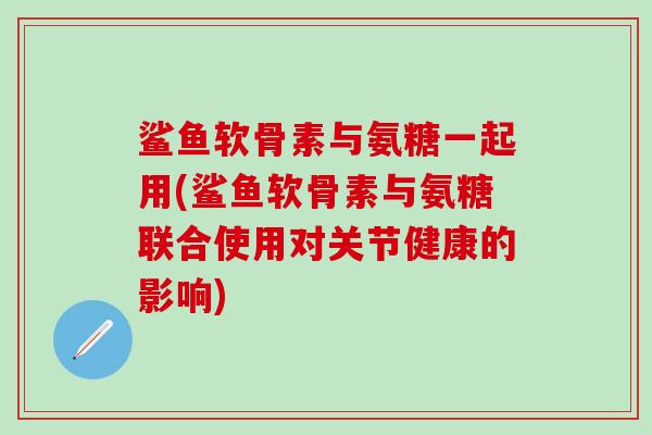 鲨鱼软骨素与氨糖一起用(鲨鱼软骨素与氨糖联合使用对关节健康的影响)