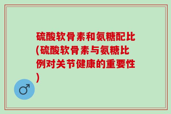 硫酸软骨素和氨糖配比(硫酸软骨素与氨糖比例对关节健康的重要性)