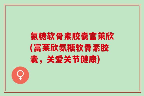 氨糖软骨素胶囊富莱欣(富莱欣氨糖软骨素胶囊，关爱关节健康)