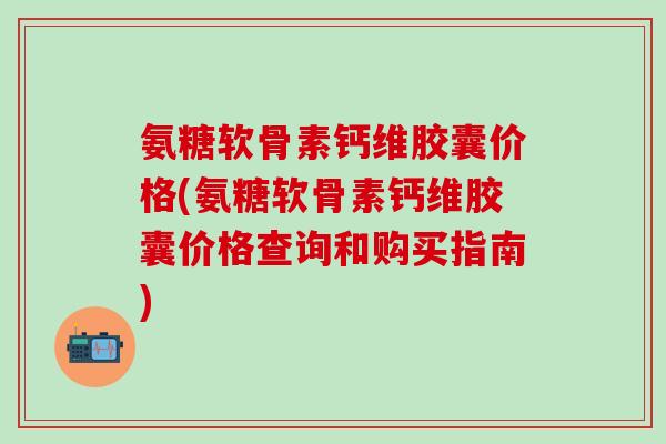 氨糖软骨素钙维胶囊价格(氨糖软骨素钙维胶囊价格查询和购买指南)