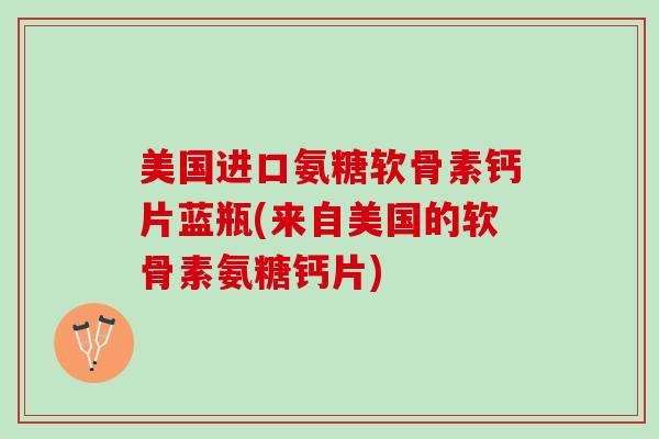 美国进口氨糖软骨素钙片蓝瓶(来自美国的软骨素氨糖钙片)
