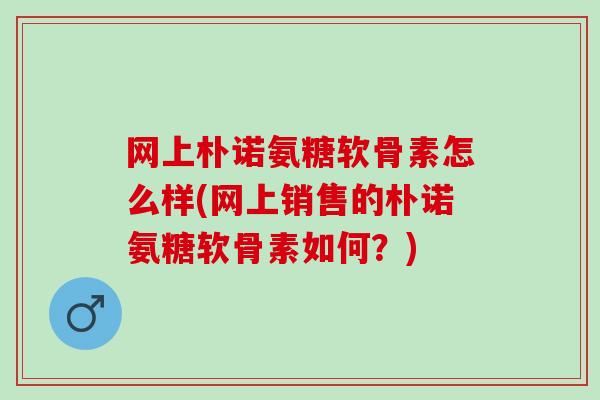 网上朴诺氨糖软骨素怎么样(网上销售的朴诺氨糖软骨素如何？)