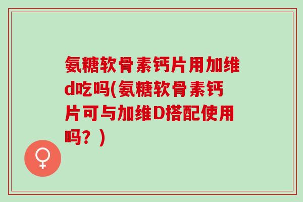 氨糖软骨素钙片用加维d吃吗(氨糖软骨素钙片可与加维D搭配使用吗？)
