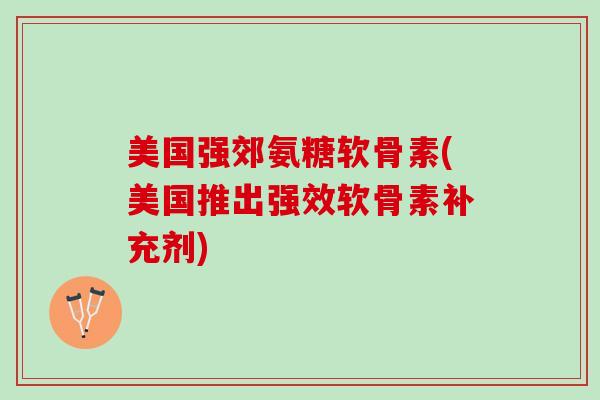 美国强郊氨糖软骨素(美国推出强效软骨素补充剂)