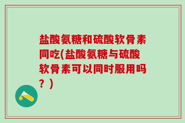 盐酸氨糖和硫酸软骨素同吃(盐酸氨糖与硫酸软骨素可以同时服用吗？)