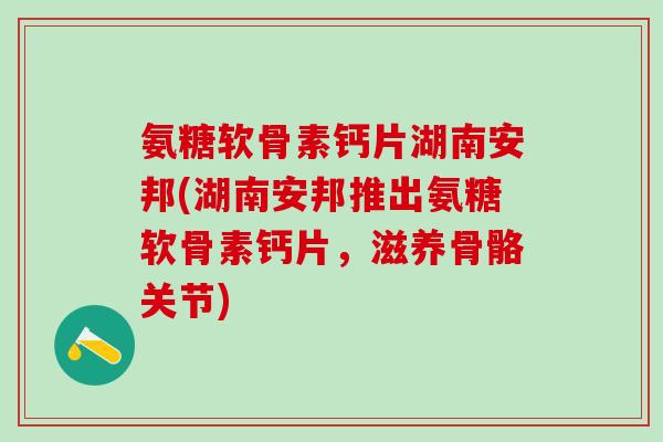 氨糖软骨素钙片湖南安邦(湖南安邦推出氨糖软骨素钙片，滋养骨骼关节)