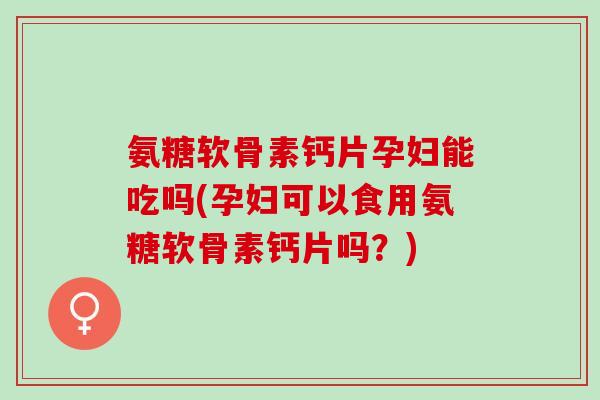 氨糖软骨素钙片孕妇能吃吗(孕妇可以食用氨糖软骨素钙片吗？)