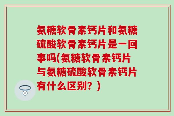 氨糖软骨素钙片和氨糖硫酸软骨素钙片是一回事吗(氨糖软骨素钙片与氨糖硫酸软骨素钙片有什么区别？)
