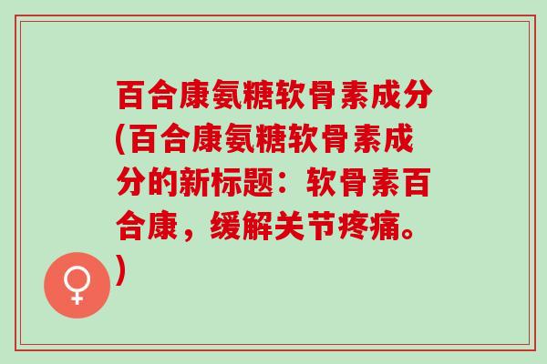 百合康氨糖软骨素成分(百合康氨糖软骨素成分的新标题：软骨素百合康，缓解关节疼痛。)