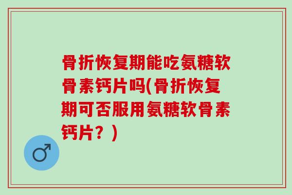 骨折恢复期能吃氨糖软骨素钙片吗(骨折恢复期可否服用氨糖软骨素钙片？)