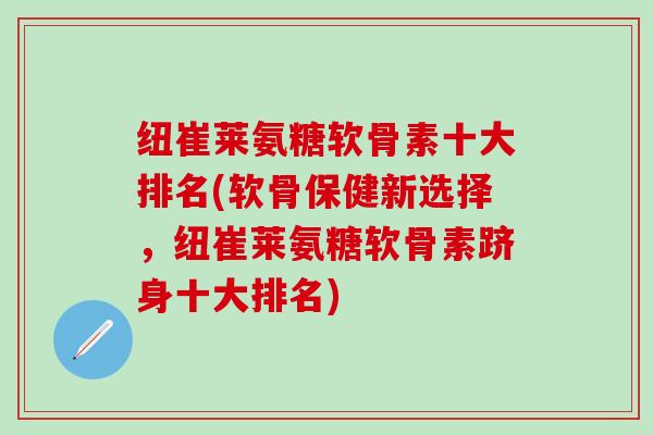 纽崔莱氨糖软骨素十大排名(软骨保健新选择,纽崔莱氨糖软骨素跻身十大排名) 纽崔莱氨糖软骨素十大排名(软骨保健新选择,纽崔莱氨糖软骨素跻身十大排名)