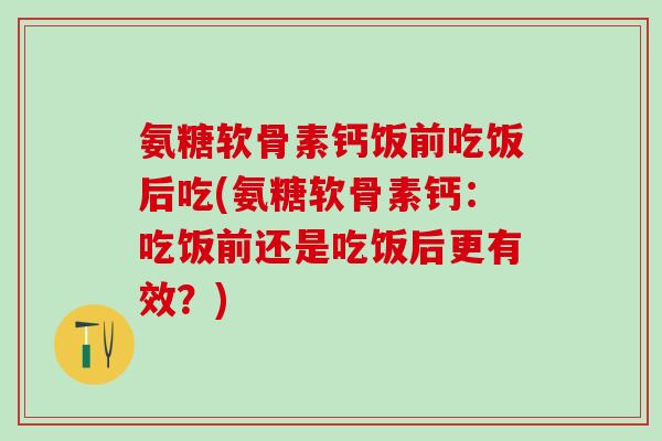 氨糖软骨素钙饭前吃饭后吃(氨糖软骨素钙:吃饭前还是吃饭后更有效?) 氨糖软骨素钙饭前吃饭后吃(氨糖软骨素钙:吃饭前还是吃饭后更有效?)