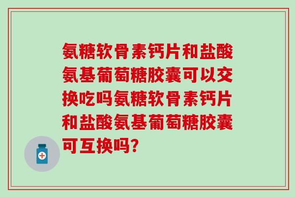 氨糖软骨素钙片和盐酸氨基葡萄糖胶囊可以交换吃吗氨糖软骨素钙片和盐酸氨基葡萄糖胶囊可互换吗？
