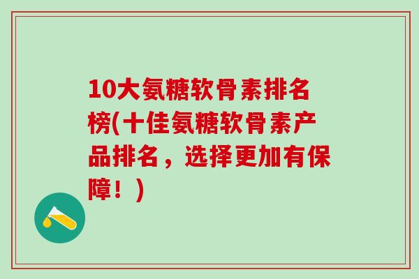 10大氨糖软骨素排名榜(十佳氨糖软骨素产品排名，选择更加有保障！)