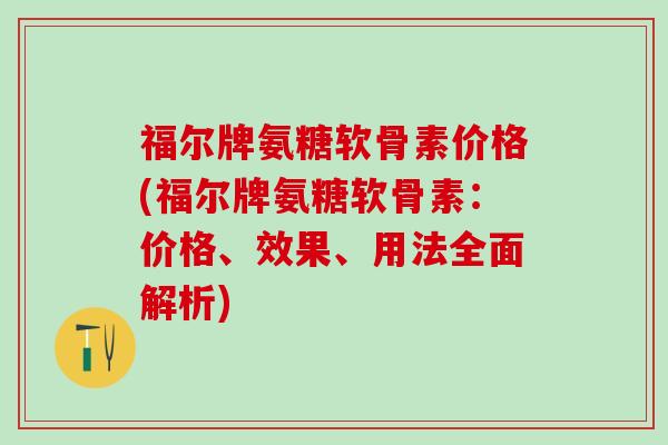 福尔牌氨糖软骨素价格(福尔牌氨糖软骨素：价格、效果、用法全面解析)