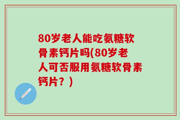 80岁老人能吃氨糖软骨素钙片吗(80岁老人可否服用氨糖软骨素钙片？)