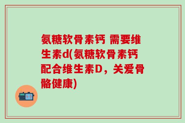 氨糖软骨素钙 需要维生素d(氨糖软骨素钙配合维生素D，关爱骨骼健康)