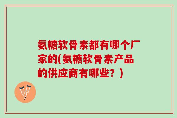 氨糖软骨素都有哪个厂家的(氨糖软骨素产品的供应商有哪些？)