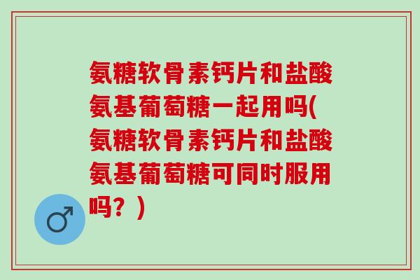 氨糖软骨素钙片和盐酸氨基葡萄糖一起用吗(氨糖软骨素钙片和盐酸氨基葡萄糖可同时服用吗？)